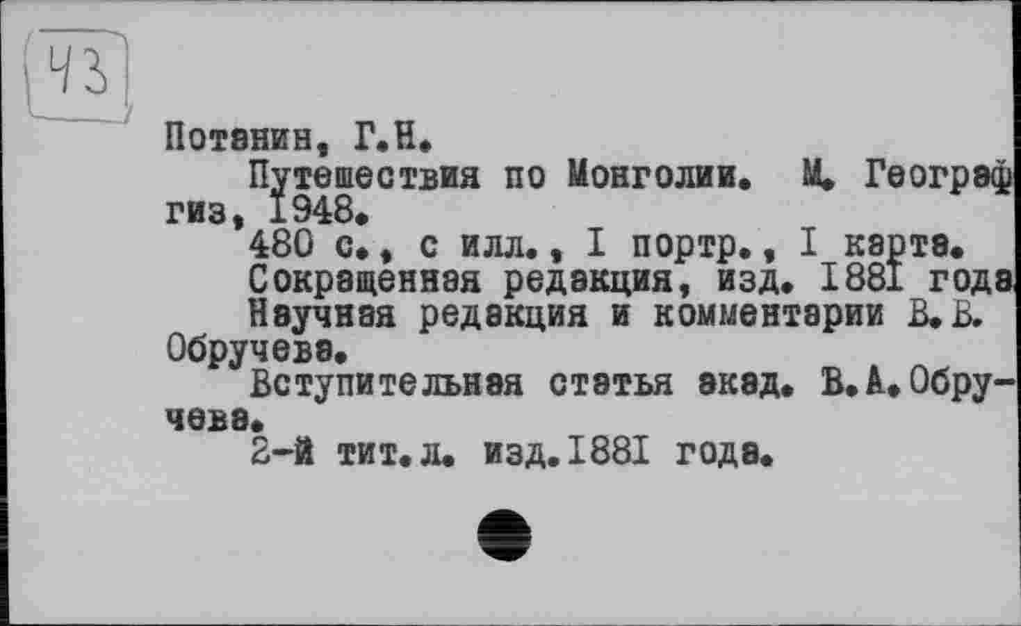 ﻿Потанин, Г.Н.
Путешествия по Монголии. М. Географ гиз 1948>
*480 с., с илл., I портр., I карта.
Сокращенная редакция, изд. 1881 годэ
Научная редакция и комментарии В. В.
Обручева.
Вступительная статья экэд. В.А.Обручева.
2-й тит. л. изд. 1881 года.